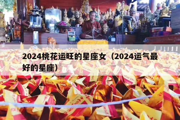 2024桃花运旺的星座女（2024运气最好的星座）