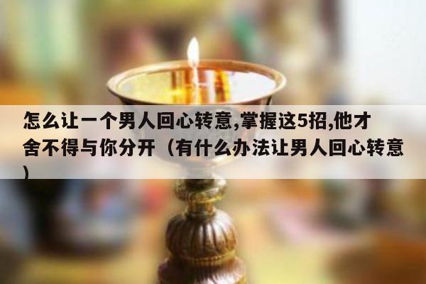 怎么让一个男人回心转意,掌握这5招,他才舍不得与你分开（有什么办法让男人回心转意）