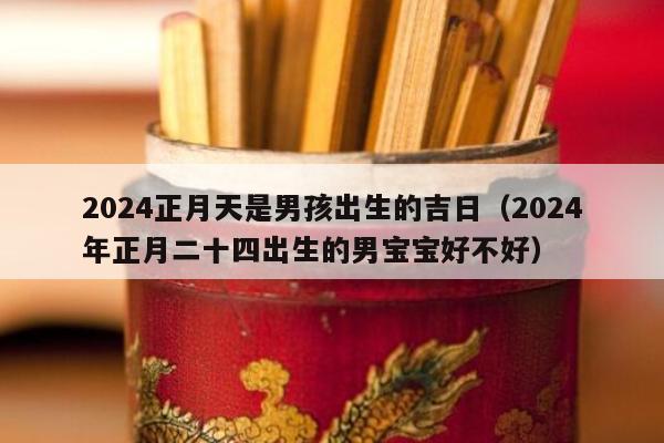 2024正月天是男孩出生的吉日（2024
年正月二十四出生的男宝宝好不好）