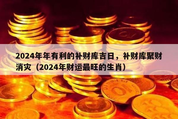 2024年年有利的补财库吉日，补财库聚财消灾（2024年财运最旺的生肖）