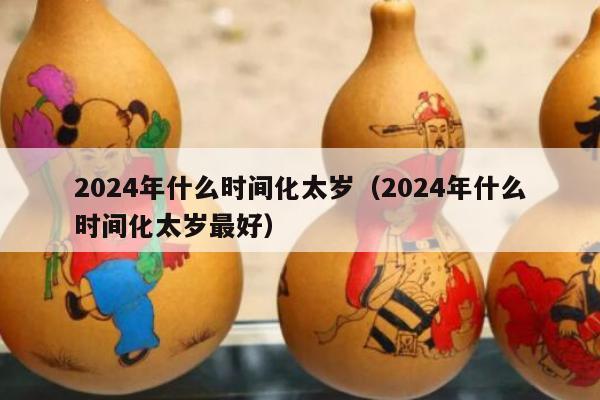 2024年什么时间化太岁（2024年什么时间化太岁最好）