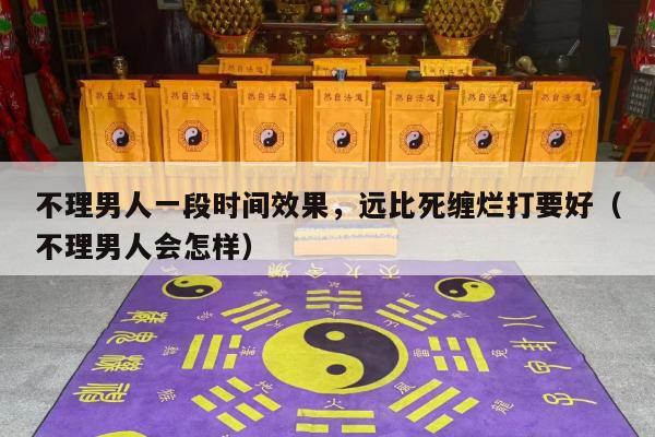 不理男人一段时间效果，远比死缠烂打要好（不理男人会怎样）