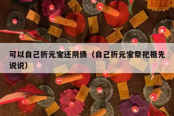 可以自己折元宝还阴债（自己折元宝祭祀祖先说说）