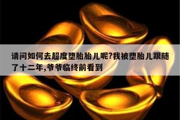 请问如何去超度堕胎胎儿呢?我被堕胎儿跟随了十二年,爷爷临终前看到