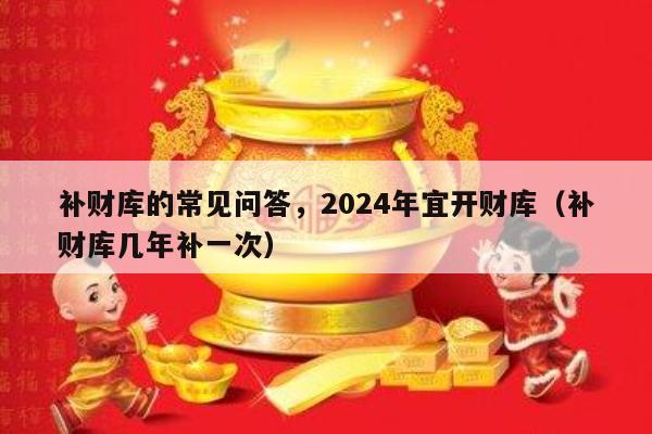 补财库的常见问答，2024年宜开财库（补财库几年补一次）