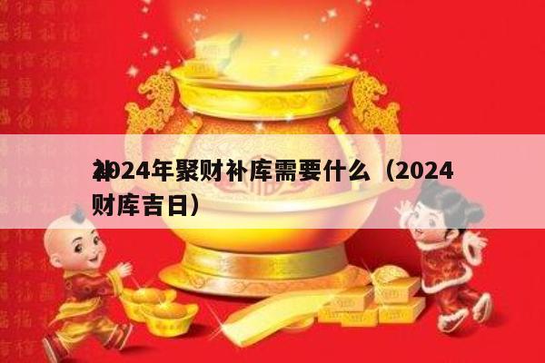 2024年聚财补库需要什么（2024
补财库吉日）