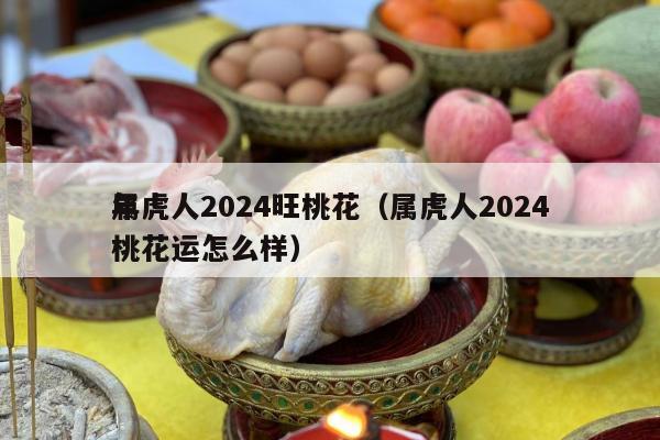 属虎人2024旺桃花（属虎人2024
年桃花运怎么样）