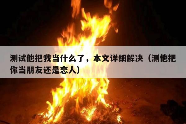 测试他把我当什么了，本文详细解决（测他把你当朋友还是恋人）