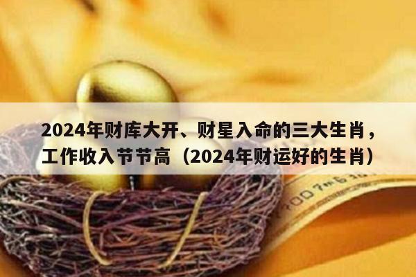 2024年财库大开、财星入命的三大生肖，工作收入节节高（2024年财运好的生肖）