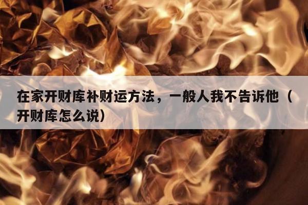 在家开财库补财运方法，一般人我不告诉他（开财库怎么说）