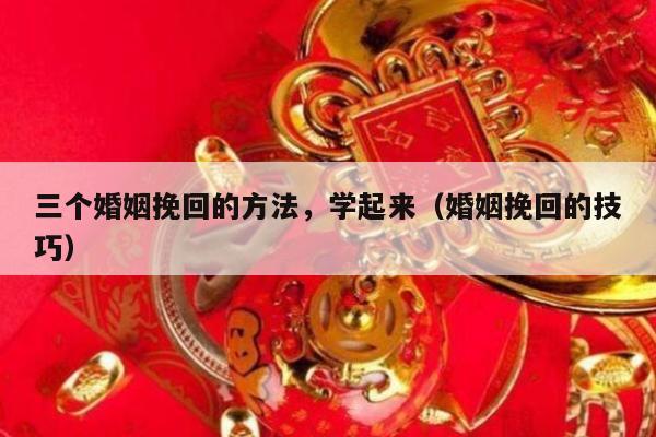 三个婚姻挽回的方法，学起来（婚姻挽回的技巧）