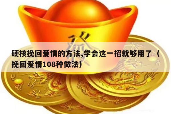 硬核挽回爱情的方法,学会这一招就够用了（挽回爱情108种做法）