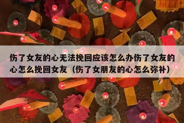 伤了女友的心无法挽回应该怎么办伤了女友的心怎么挽回女友（伤了女朋友的心怎么弥补）