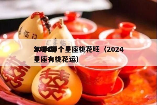 2024哪个星座桃花旺（2024
年哪些星座有桃花运）