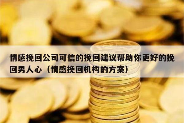 情感挽回公司可信的挽回建议帮助你更好的挽回男人心（情感挽回机构的方案）