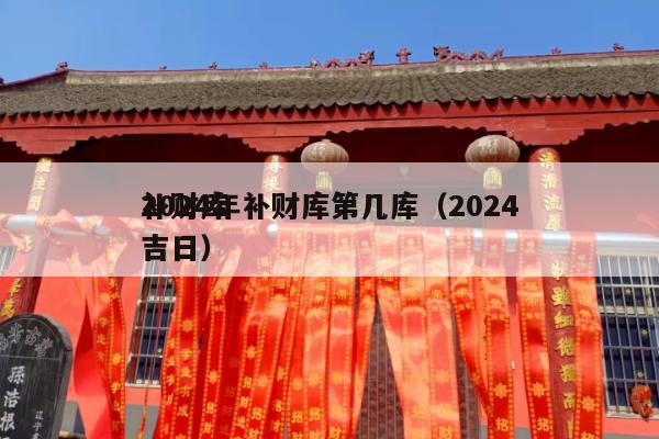 2024年补财库第几库（2024
补财库吉日）