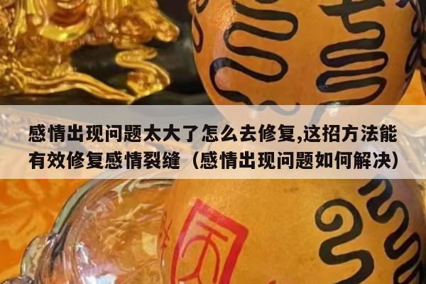 感情出现问题太大了怎么去修复,这招方法能有效修复感情裂缝（感情出现问题如何解决）