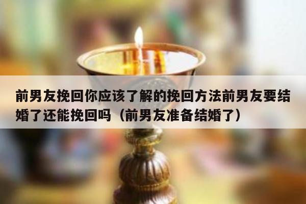 前男友挽回你应该了解的挽回方法前男友要结婚了还能挽回吗（前男友准备结婚了）