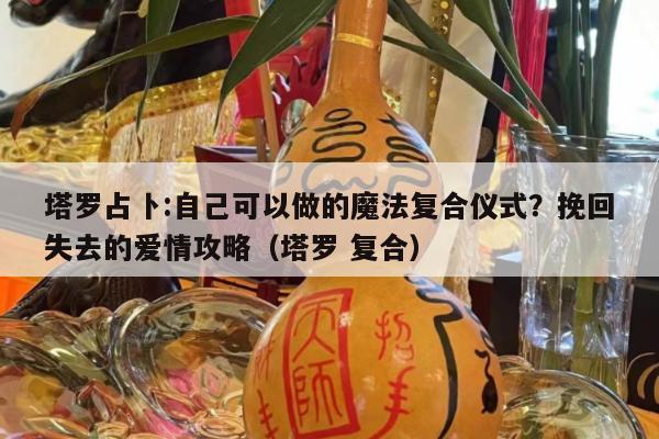 塔罗占卜:自己可以做的魔法复合仪式？挽回失去的爱情攻略（塔罗 复合）