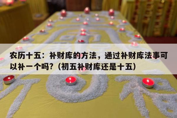 农历十五：补财库的方法，通过补财库法事可以补一个吗?（初五补财库还是十五）