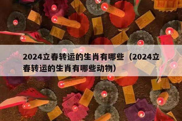 2024立春转运的生肖有哪些（2024立春转运的生肖有哪些动物）