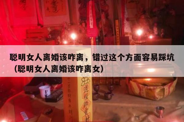 聪明女人离婚该咋离，错过这个方面容易踩坑（聪明女人离婚该咋离女）