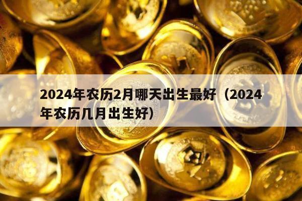 2024年农历2月哪天出生最好（2024年农历几月出生好）