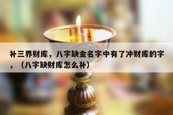 补三界财库，八字缺金名字中有了冲财库的字，（八字缺财库怎么补）