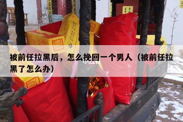 被前任拉黑后，怎么挽回一个男人（被前任拉黑了怎么办）