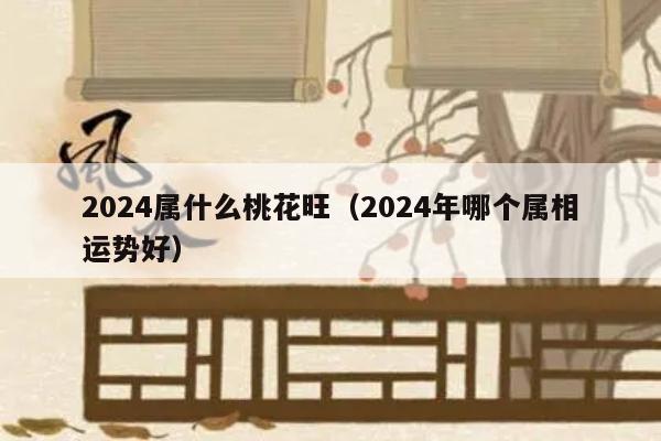 2024属什么桃花旺（2024年哪个属相运势好）