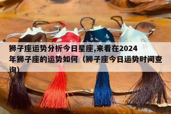 狮子座运势分析今日星座,来看在2024
年狮子座的运势如何（狮子座今日运势时间查询）