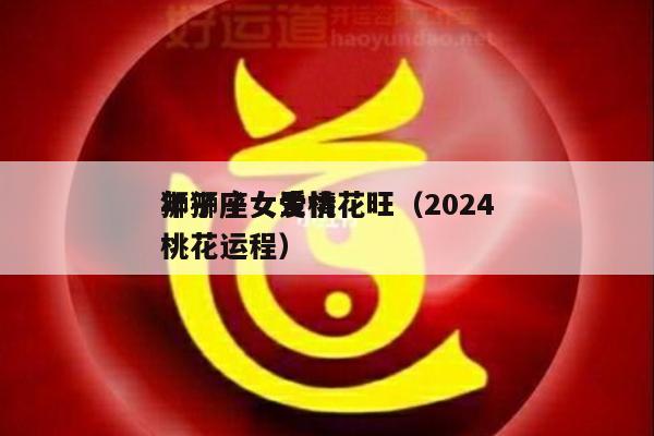 狮子座女生桃花旺（2024
年狮子女爱情桃花运程）