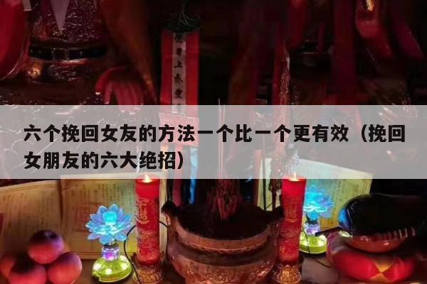 六个挽回女友的方法一个比一个更有效（挽回女朋友的六大绝招）