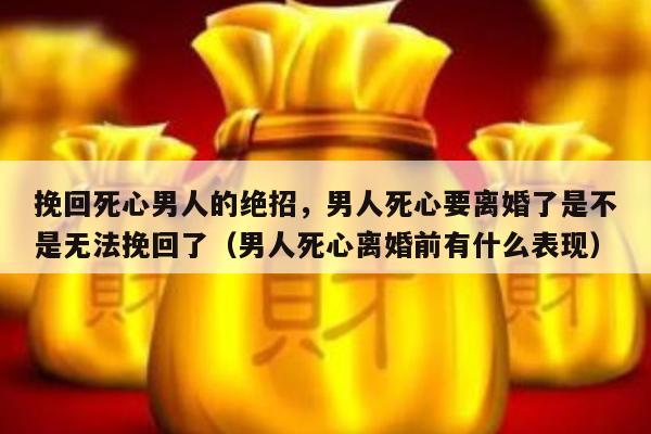 挽回死心男人的绝招，男人死心要离婚了是不是无法挽回了（男人死心离婚前有什么表现）