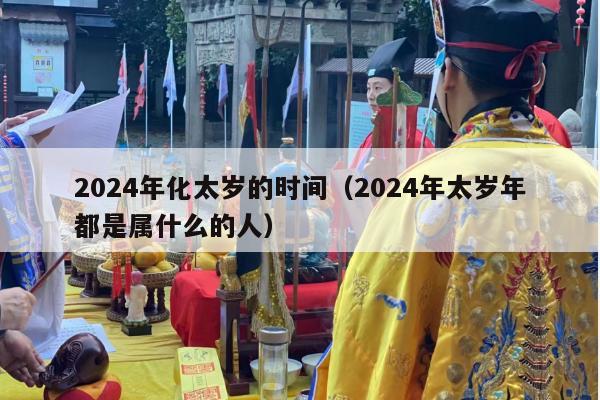 2024年化太岁的时间（2024年太岁年都是属什么的人）