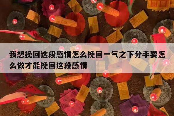 我想挽回这段感情怎么挽回一气之下分手要怎么做才能挽回这段感情