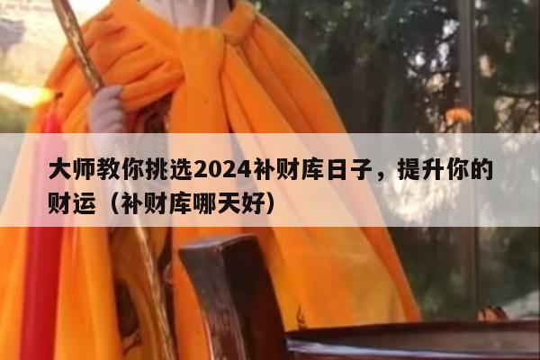 大师教你挑选2024补财库日子，提升你的财运（补财库哪天好）