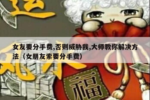 女友要分手费,否则威胁我,大师教你解决方法（女朋友索要分手费）