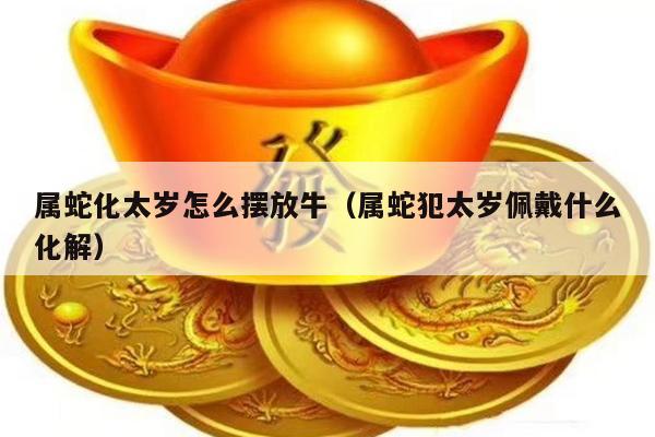 属蛇化太岁怎么摆放牛（属蛇犯太岁佩戴什么化解）