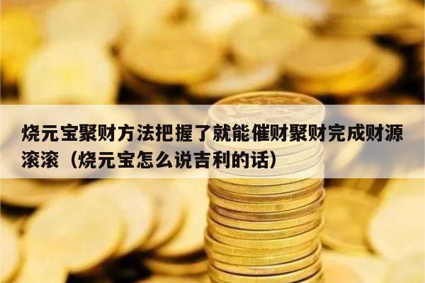 烧元宝聚财方法把握了就能催财聚财完成财源滚滚（烧元宝怎么说吉利的话）